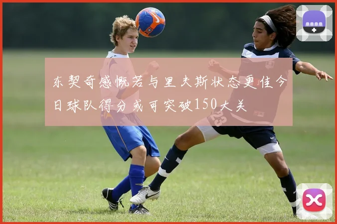 东契奇感慨若与里夫斯状态更佳今日球队得分或可突破150大关