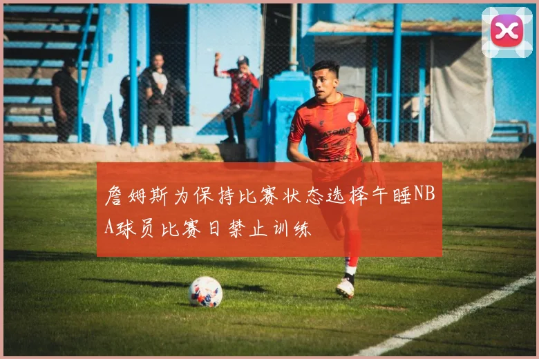 詹姆斯为保持比赛状态选择午睡NBA球员比赛日禁止训练