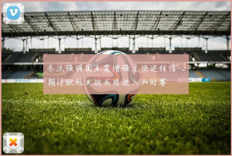 齐沃强调国米需增强主场逆转信心期待欧冠决战或将进入加时赛
