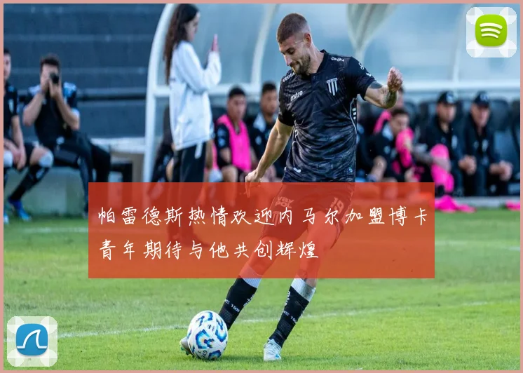 帕雷德斯热情欢迎内马尔加盟博卡青年期待与他共创辉煌