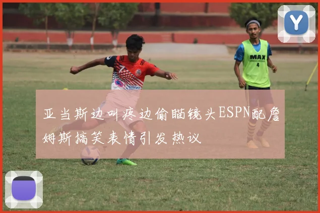 亚当斯边叫疼边偷瞄镜头ESPN配詹姆斯搞笑表情引发热议