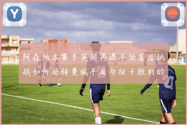阿森纳本赛季英超再遇半场落后挑战如何逆转曼城平局与纽卡胜利的启示