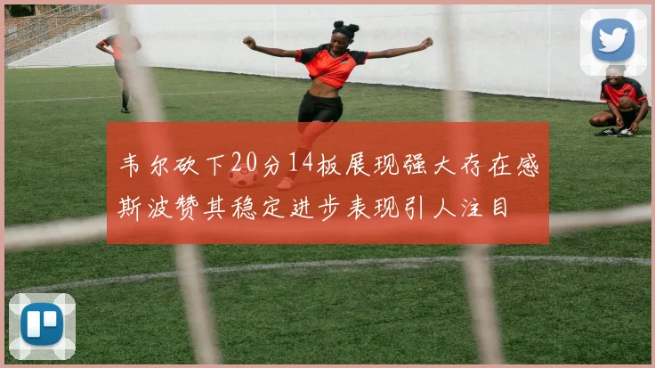 韦尔砍下20分14板展现强大存在感斯波赞其稳定进步表现引人注目