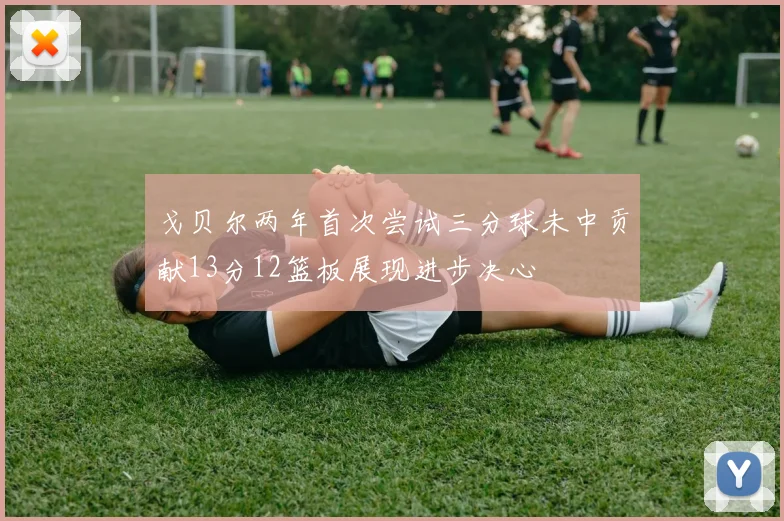 戈贝尔两年首次尝试三分球未中贡献13分12篮板展现进步决心