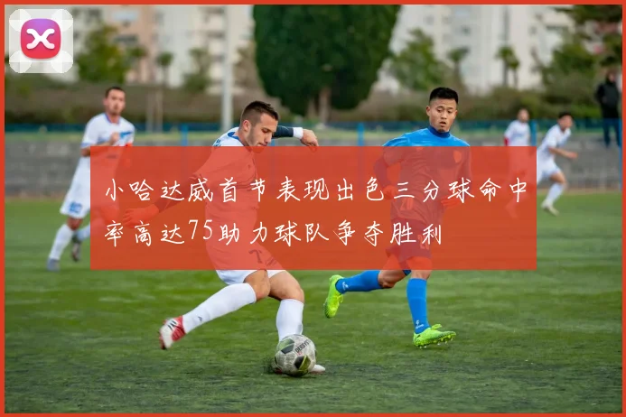 小哈达威首节表现出色三分球命中率高达75助力球队争夺胜利