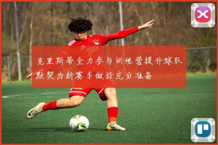 克里斯蒂全力参与训练营提升球队默契为新赛季做好充分准备