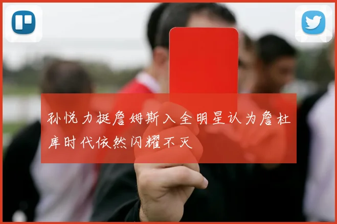 孙悦力挺詹姆斯入全明星认为詹杜库时代依然闪耀不灭