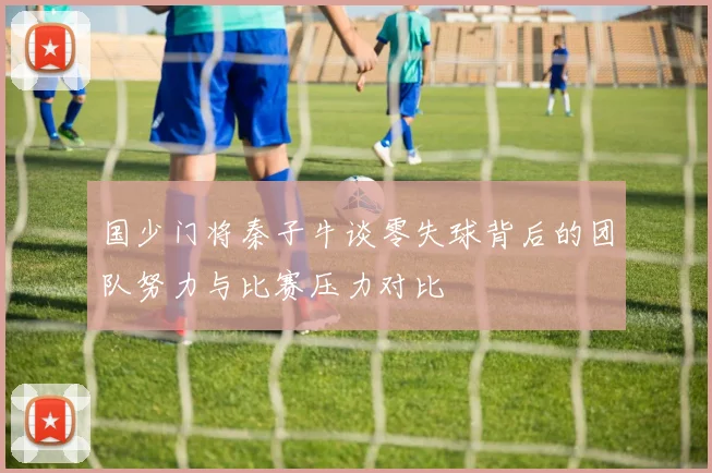 国少门将秦子牛谈零失球背后的团队努力与比赛压力对比