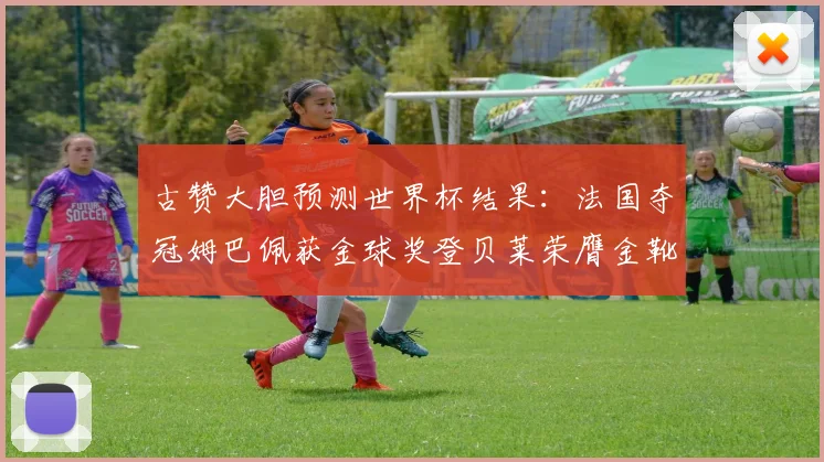 古赞大胆预测世界杯结果：法国夺冠姆巴佩获金球奖登贝莱荣膺金靴奖