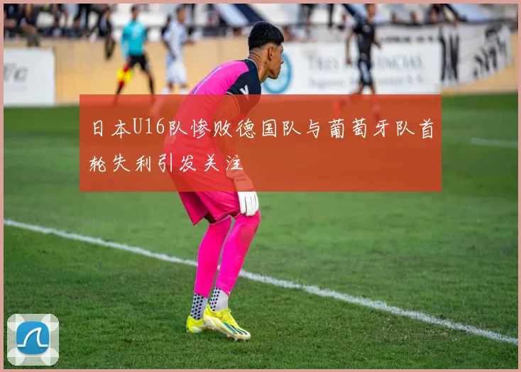 日本U16队惨败德国队与葡萄牙队首轮失利引发关注
