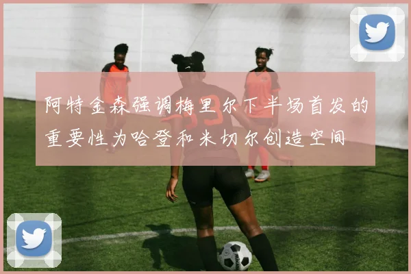 阿特金森强调梅里尔下半场首发的重要性为哈登和米切尔创造空间