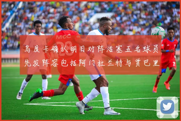 乌度卡确认明日对阵活塞五名球员先发阵容包括阿门杜兰特与贾巴里申京亚当斯