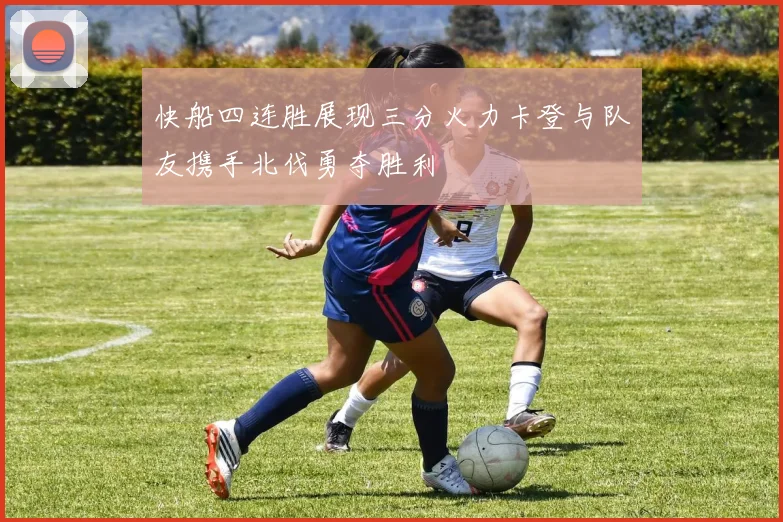 快船四连胜展现三分火力卡登与队友携手北伐勇夺胜利