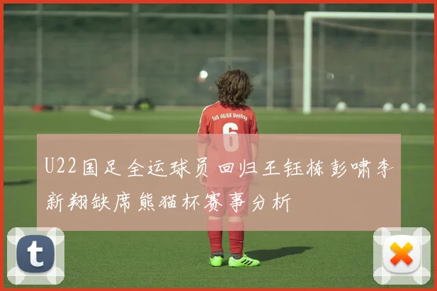 U22国足全运球员回归王钰栋彭啸李新翔缺席熊猫杯赛事分析