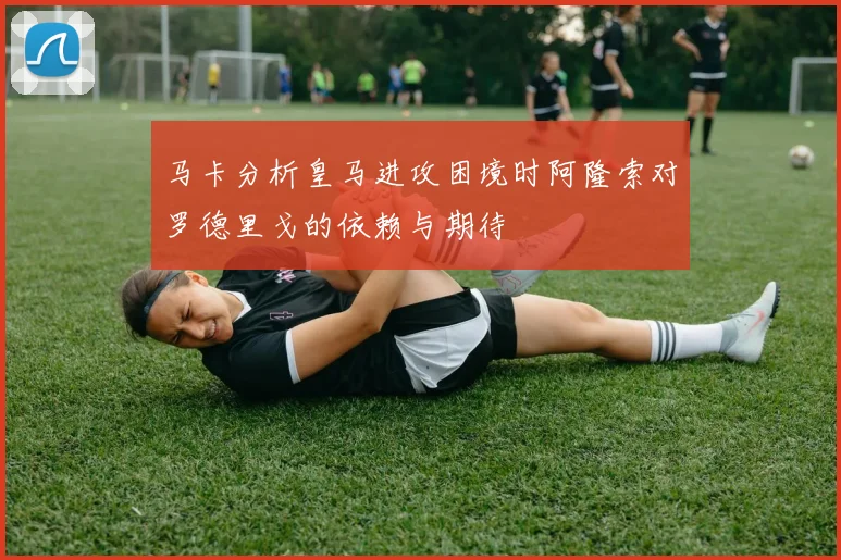 马卡分析皇马进攻困境时阿隆索对罗德里戈的依赖与期待