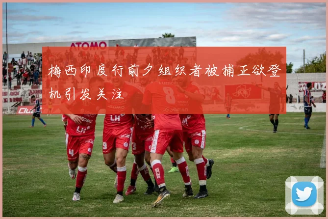 梅西印度行前夕组织者被捕正欲登机引发关注