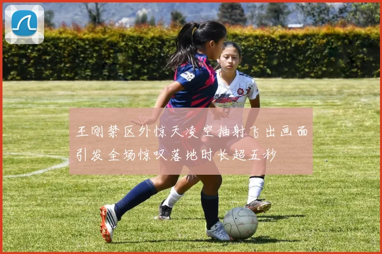 王刚禁区外惊天凌空抽射飞出画面引发全场惊叹落地时长超五秒