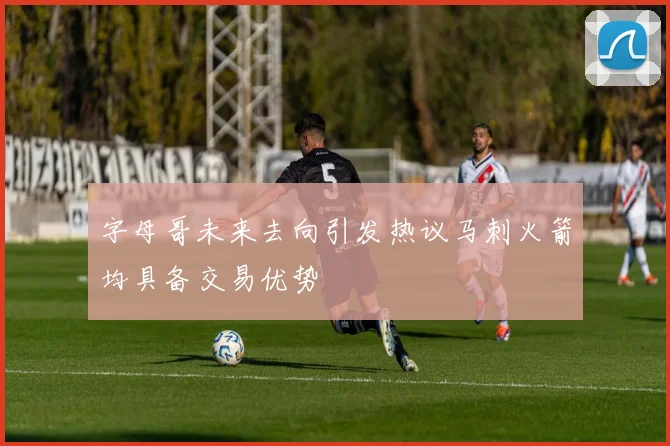 字母哥未来去向引发热议马刺火箭均具备交易优势