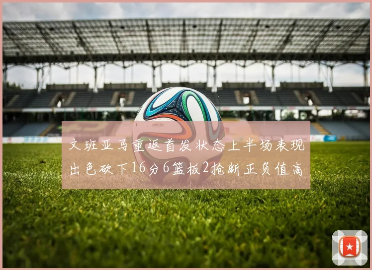文班亚马重返首发状态上半场表现出色砍下16分6篮板2抢断正负值高达21
