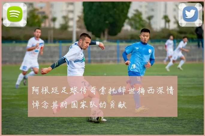 阿根廷足球传奇索托辞世梅西深情悼念其对国家队的贡献