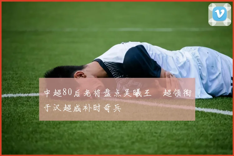 中超80后老将盘点吴曦王燊超领衔于汉超成补时奇兵
