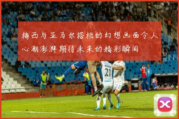 梅西与亚马尔搭档的幻想画面令人心潮澎湃期待未来的精彩瞬间