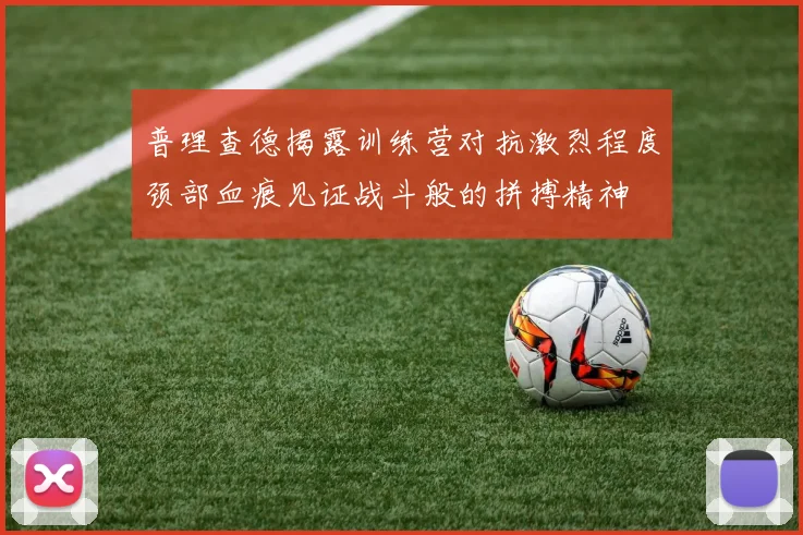 普理查德揭露训练营对抗激烈程度颈部血痕见证战斗般的拼搏精神