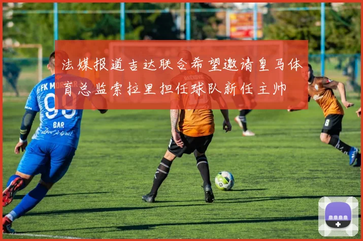 法媒报道吉达联合希望邀请皇马体育总监索拉里担任球队新任主帅