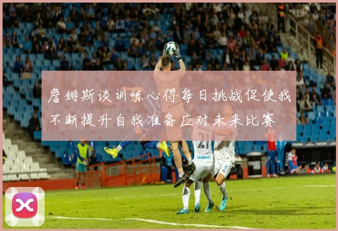 詹姆斯谈训练心得每日挑战促使我不断提升自我准备应对未来比赛