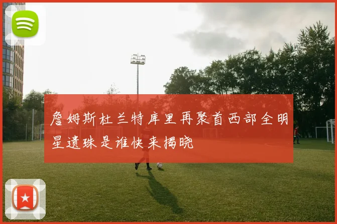 詹姆斯杜兰特库里再聚首西部全明星遗珠是谁快来揭晓
