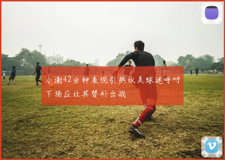 小谢42分钟表现引热议美球迷呼吁下场应让其替补出战