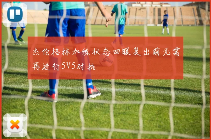 杰伦格林加练状态回暖复出前无需再进行5V5对抗
