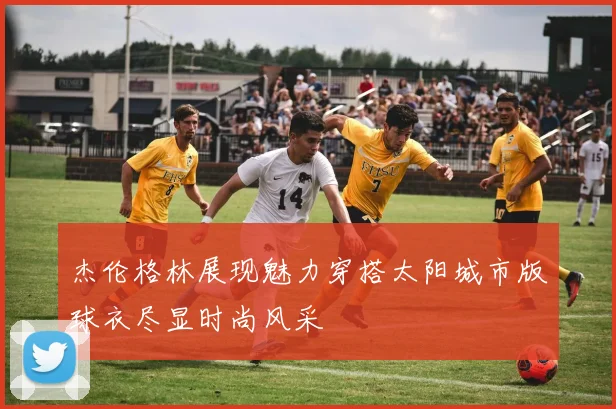 杰伦格林展现魅力穿搭太阳城市版球衣尽显时尚风采