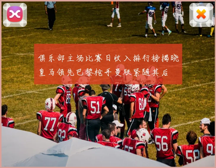 俱乐部主场比赛日收入排行榜揭晓皇马领先巴黎枪手曼联紧随其后