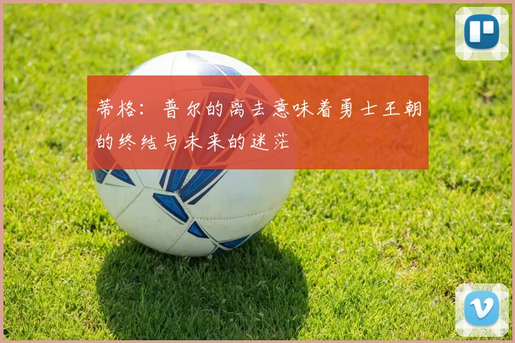 蒂格：普尔的离去意味着勇士王朝的终结与未来的迷茫