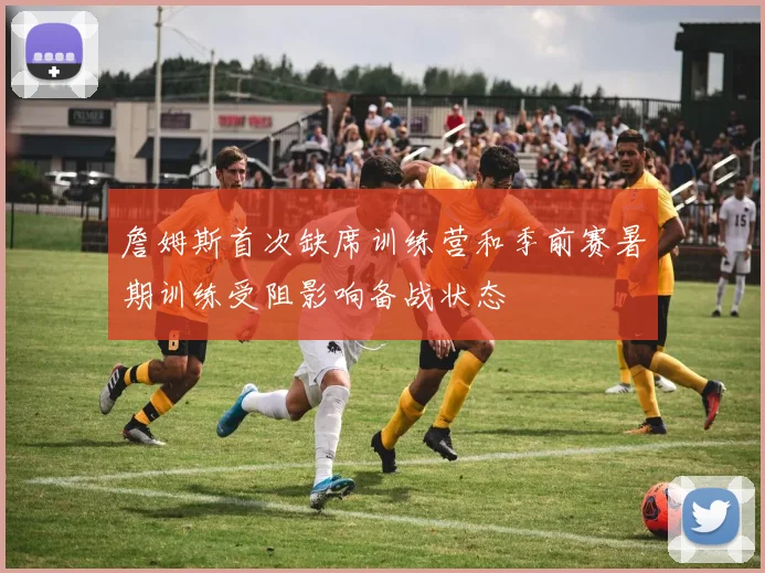 詹姆斯首次缺席训练营和季前赛暑期训练受阻影响备战状态