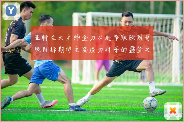 亚特兰大主帅全力以赴争取欧冠晋级目标期待主场成为对手的噩梦之地