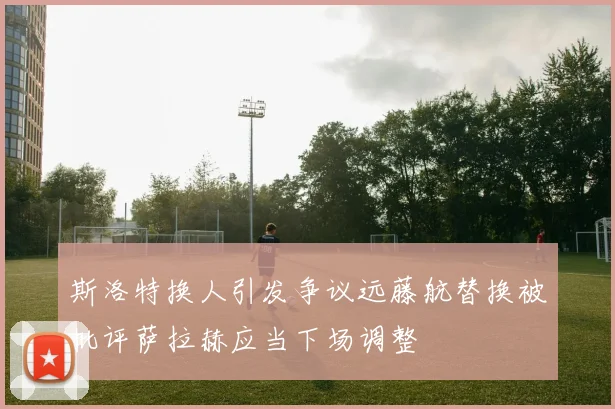 斯洛特换人引发争议远藤航替换被批评萨拉赫应当下场调整