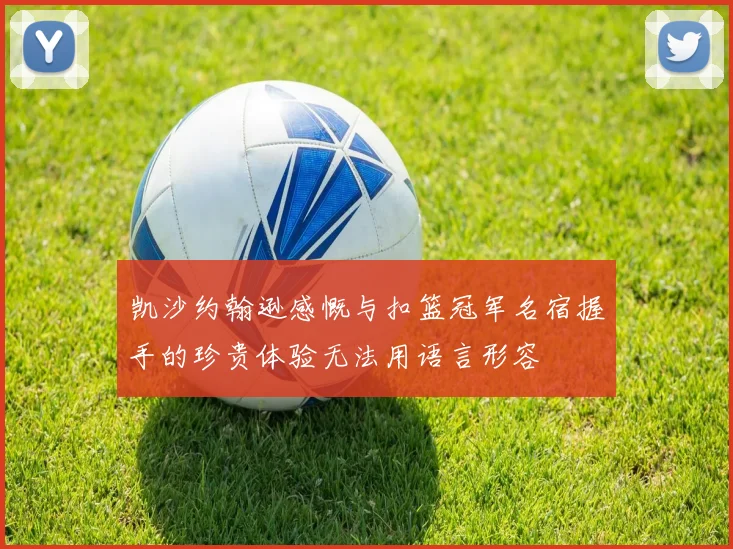 凯沙约翰逊感慨与扣篮冠军名宿握手的珍贵体验无法用语言形容