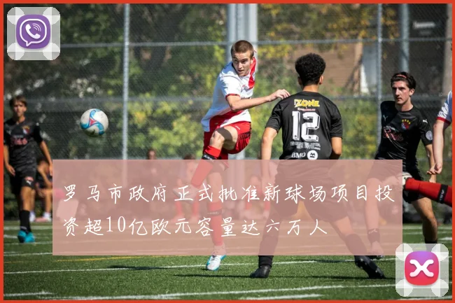 罗马市政府正式批准新球场项目投资超10亿欧元容量达六万人