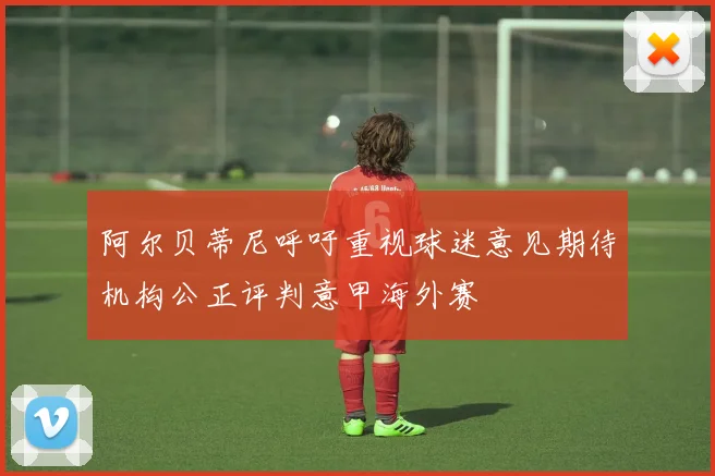 阿尔贝蒂尼呼吁重视球迷意见期待机构公正评判意甲海外赛